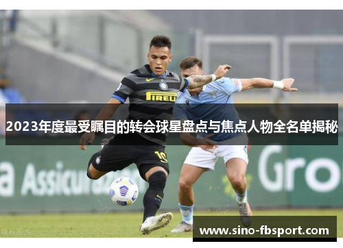 2023年度最受瞩目的转会球星盘点与焦点人物全名单揭秘 2023年度最受瞩目的转会球星盘点与焦点人物全名单揭秘