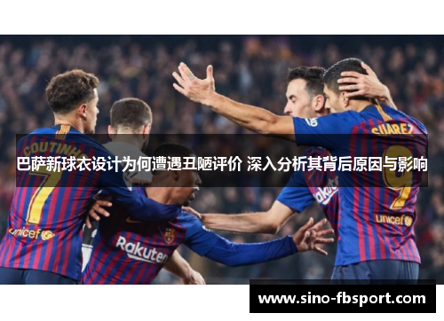 巴萨新球衣设计为何遭遇丑陋评价 深入分析其背后原因与影响 巴萨新球衣设计为何遭遇丑陋评价 深入分析其背后原因与影响