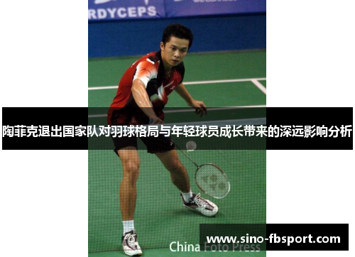 陶菲克退出国家队对羽球格局与年轻球员成长带来的深远影响分析 陶菲克退出国家队对羽球格局与年轻球员成长带来的深远影响分析