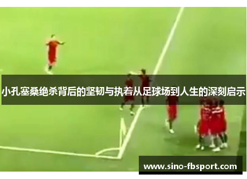 小孔塞桑绝杀背后的坚韧与执着从足球场到人生的深刻启示 小孔塞桑绝杀背后的坚韧与执着从足球场到人生的深刻启示