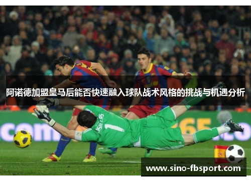阿诺德加盟皇马后能否快速融入球队战术风格的挑战与机遇分析 阿诺德加盟皇马后能否快速融入球队战术风格的挑战与机遇分析