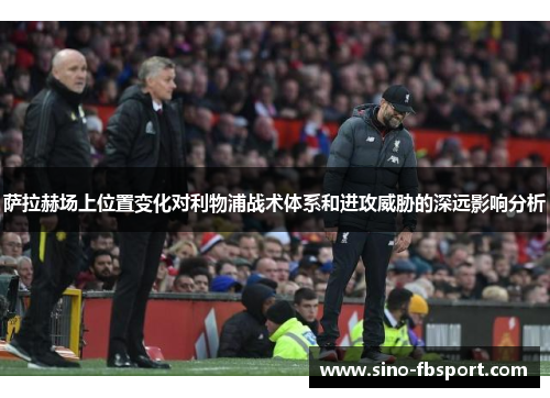 萨拉赫场上位置变化对利物浦战术体系和进攻威胁的深远影响分析 萨拉赫场上位置变化对利物浦战术体系和进攻威胁的深远影响分析