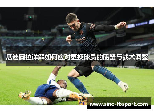 瓜迪奥拉详解如何应对更换球员的质疑与战术调整 瓜迪奥拉详解如何应对更换球员的质疑与战术调整