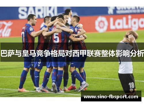 巴萨与皇马竞争格局对西甲联赛整体影响分析 巴萨与皇马竞争格局对西甲联赛整体影响分析