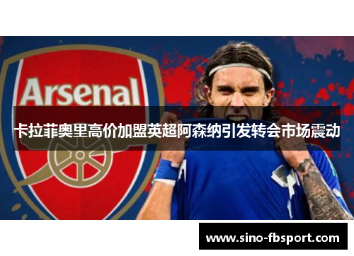 卡拉菲奥里高价加盟英超阿森纳引发转会市场震动 卡拉菲奥里高价加盟英超阿森纳引发转会市场震动
