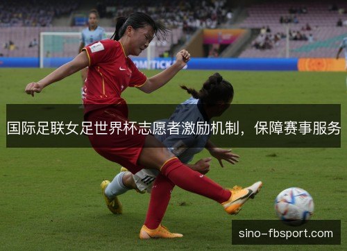 国际足联女足世界杯志愿者激励机制,保障赛事服务 国际足联女足世界杯志愿者激励机制,保障赛事服务